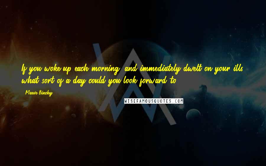 Maeve Binchy Quotes: If you woke up each morning, and immediately dwelt on your ills, what sort of a day could you look forward to?