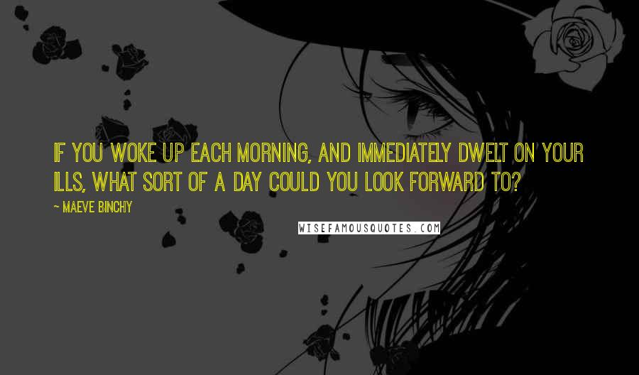 Maeve Binchy Quotes: If you woke up each morning, and immediately dwelt on your ills, what sort of a day could you look forward to?