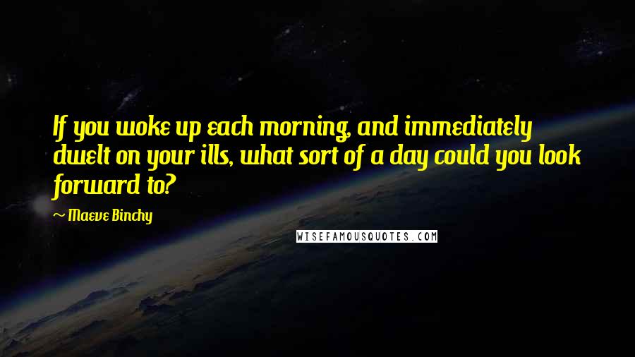 Maeve Binchy Quotes: If you woke up each morning, and immediately dwelt on your ills, what sort of a day could you look forward to?