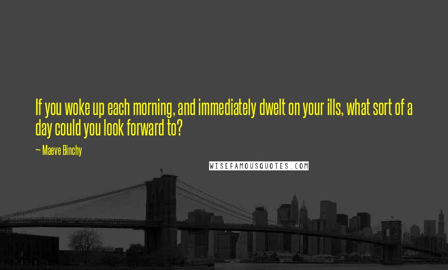 Maeve Binchy Quotes: If you woke up each morning, and immediately dwelt on your ills, what sort of a day could you look forward to?