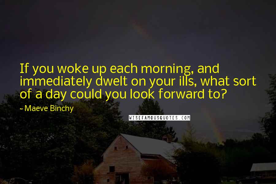 Maeve Binchy Quotes: If you woke up each morning, and immediately dwelt on your ills, what sort of a day could you look forward to?