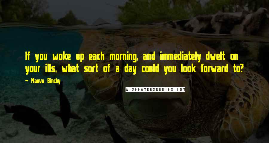 Maeve Binchy Quotes: If you woke up each morning, and immediately dwelt on your ills, what sort of a day could you look forward to?