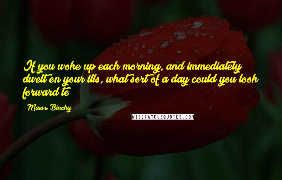 Maeve Binchy Quotes: If you woke up each morning, and immediately dwelt on your ills, what sort of a day could you look forward to?