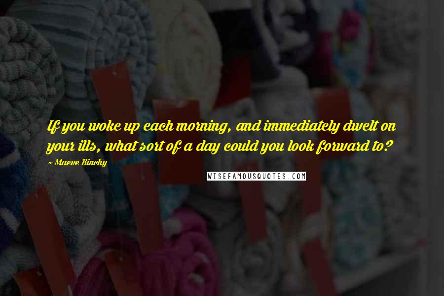 Maeve Binchy Quotes: If you woke up each morning, and immediately dwelt on your ills, what sort of a day could you look forward to?