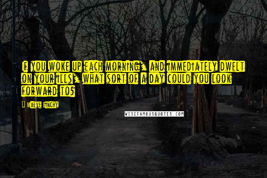 Maeve Binchy Quotes: If you woke up each morning, and immediately dwelt on your ills, what sort of a day could you look forward to?