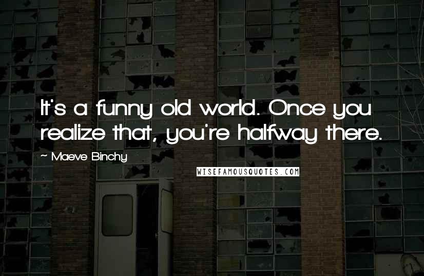 Maeve Binchy Quotes: It's a funny old world. Once you realize that, you're halfway there.