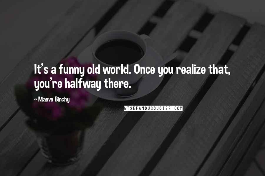 Maeve Binchy Quotes: It's a funny old world. Once you realize that, you're halfway there.