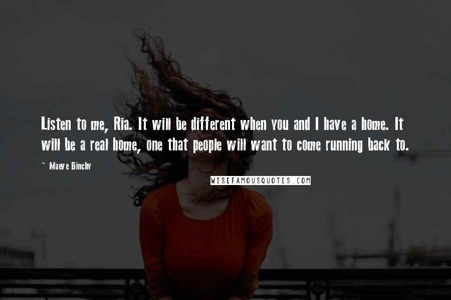 Maeve Binchy Quotes: Listen to me, Ria. It will be different when you and I have a home. It will be a real home, one that people will want to come running back to.