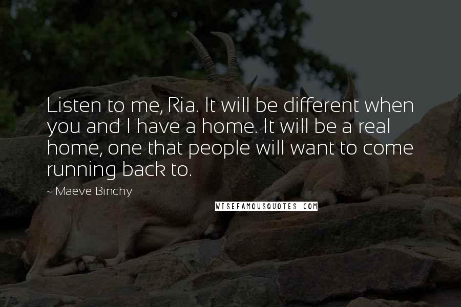 Maeve Binchy Quotes: Listen to me, Ria. It will be different when you and I have a home. It will be a real home, one that people will want to come running back to.