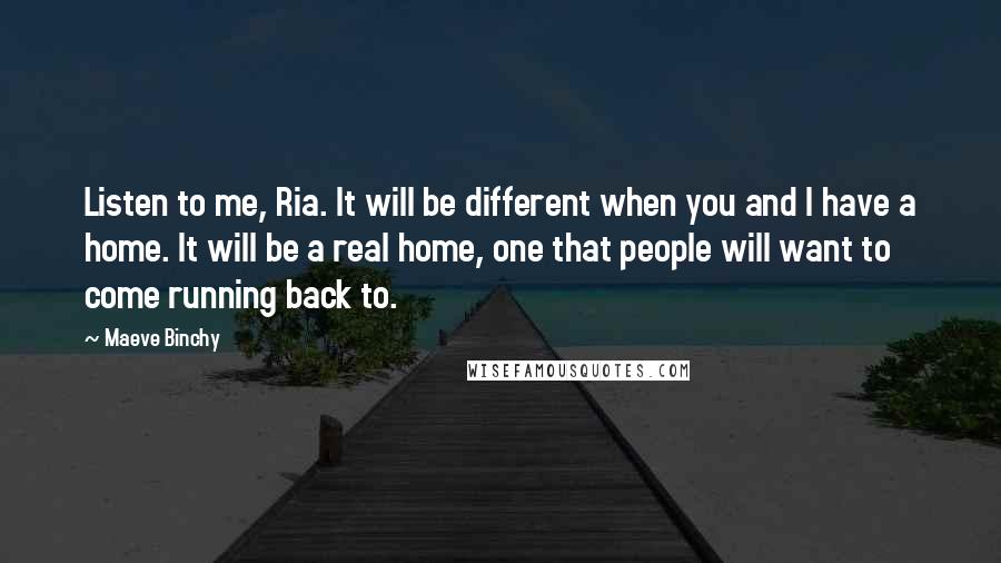 Maeve Binchy Quotes: Listen to me, Ria. It will be different when you and I have a home. It will be a real home, one that people will want to come running back to.