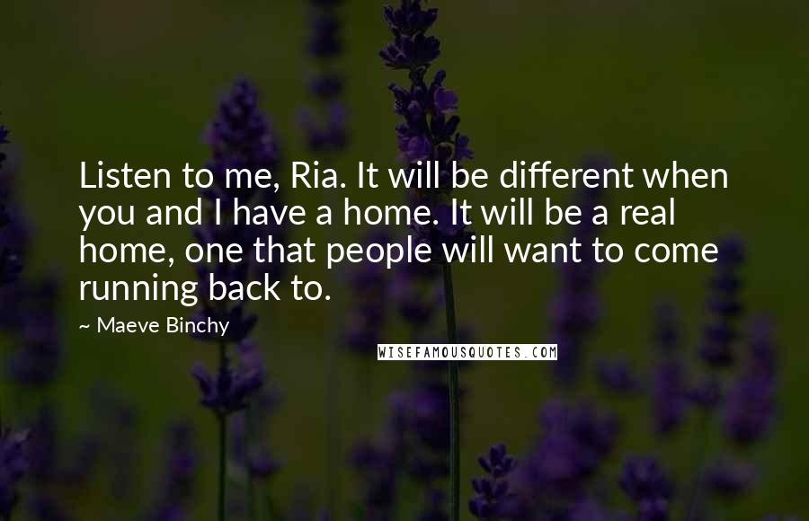 Maeve Binchy Quotes: Listen to me, Ria. It will be different when you and I have a home. It will be a real home, one that people will want to come running back to.