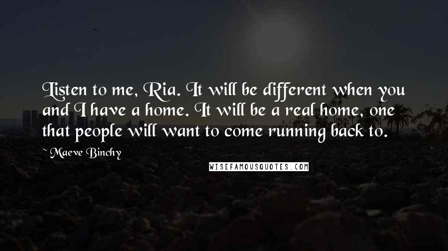 Maeve Binchy Quotes: Listen to me, Ria. It will be different when you and I have a home. It will be a real home, one that people will want to come running back to.