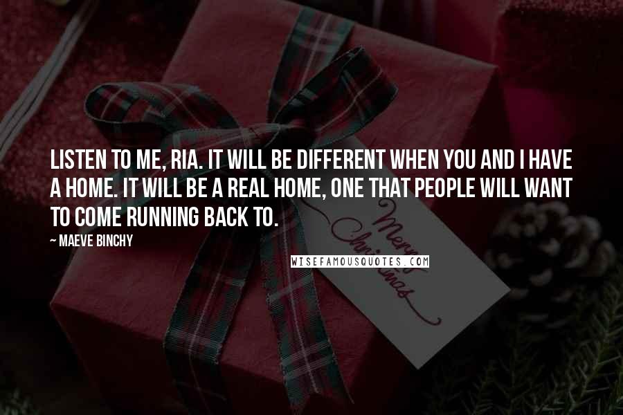 Maeve Binchy Quotes: Listen to me, Ria. It will be different when you and I have a home. It will be a real home, one that people will want to come running back to.