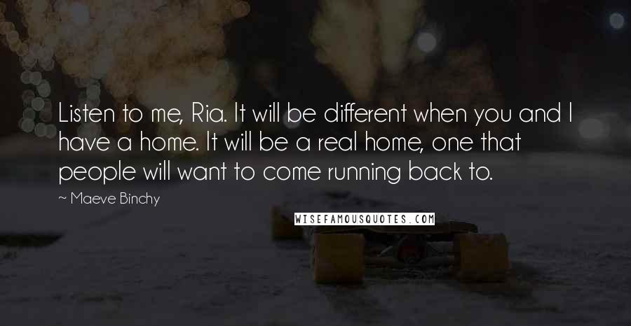 Maeve Binchy Quotes: Listen to me, Ria. It will be different when you and I have a home. It will be a real home, one that people will want to come running back to.