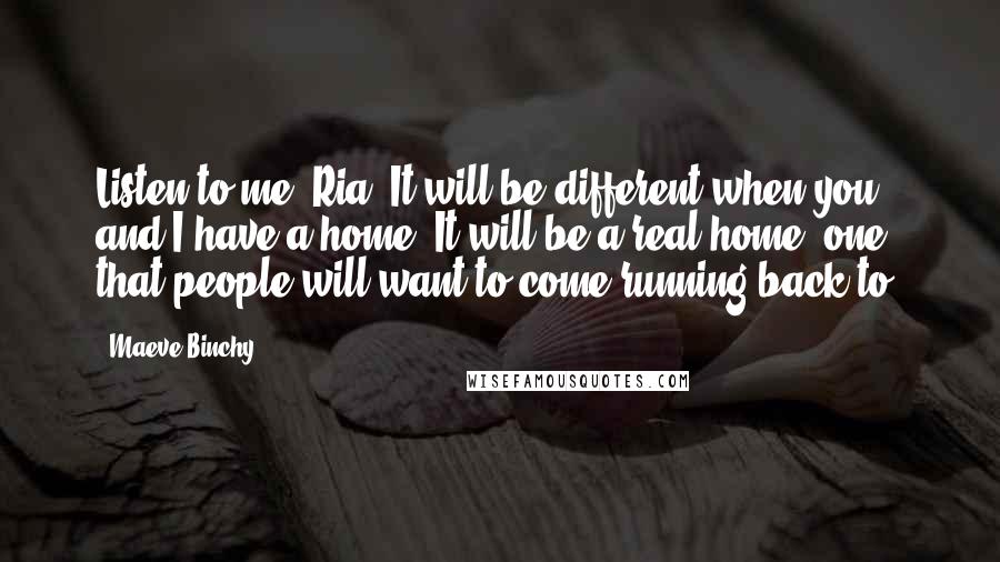 Maeve Binchy Quotes: Listen to me, Ria. It will be different when you and I have a home. It will be a real home, one that people will want to come running back to.