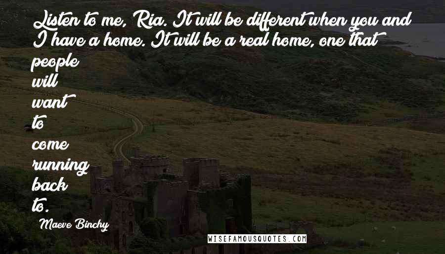 Maeve Binchy Quotes: Listen to me, Ria. It will be different when you and I have a home. It will be a real home, one that people will want to come running back to.