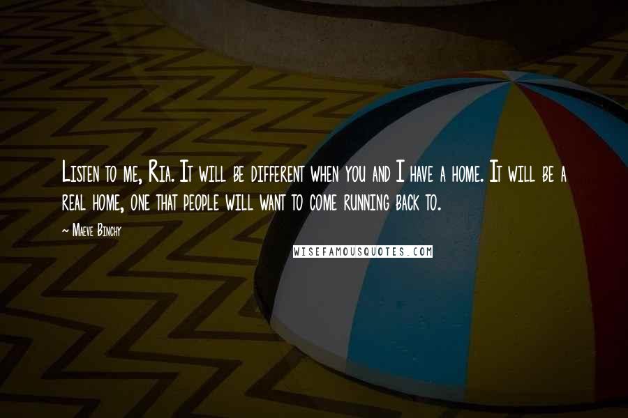 Maeve Binchy Quotes: Listen to me, Ria. It will be different when you and I have a home. It will be a real home, one that people will want to come running back to.