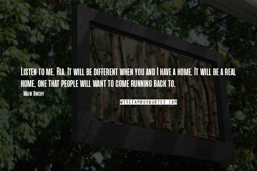 Maeve Binchy Quotes: Listen to me, Ria. It will be different when you and I have a home. It will be a real home, one that people will want to come running back to.