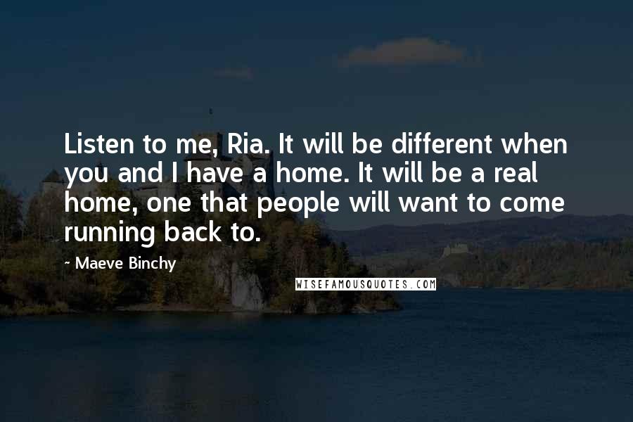 Maeve Binchy Quotes: Listen to me, Ria. It will be different when you and I have a home. It will be a real home, one that people will want to come running back to.