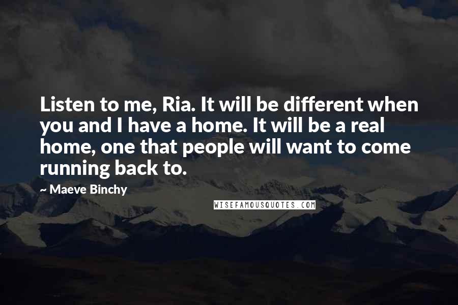 Maeve Binchy Quotes: Listen to me, Ria. It will be different when you and I have a home. It will be a real home, one that people will want to come running back to.