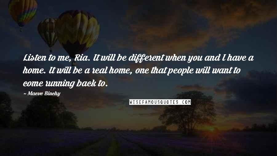 Maeve Binchy Quotes: Listen to me, Ria. It will be different when you and I have a home. It will be a real home, one that people will want to come running back to.