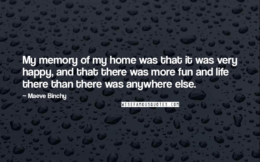 Maeve Binchy Quotes: My memory of my home was that it was very happy, and that there was more fun and life there than there was anywhere else.