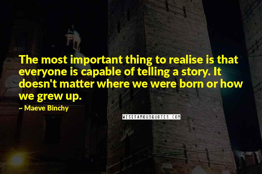 Maeve Binchy Quotes: The most important thing to realise is that everyone is capable of telling a story. It doesn't matter where we were born or how we grew up.