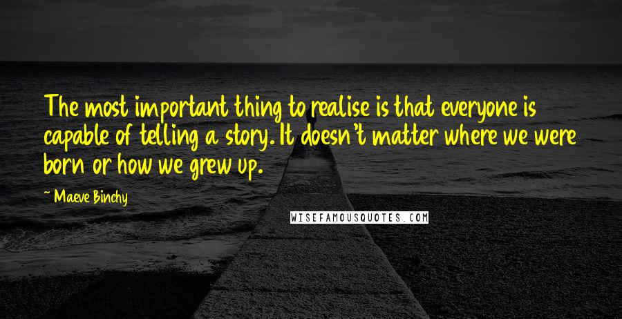 Maeve Binchy Quotes: The most important thing to realise is that everyone is capable of telling a story. It doesn't matter where we were born or how we grew up.