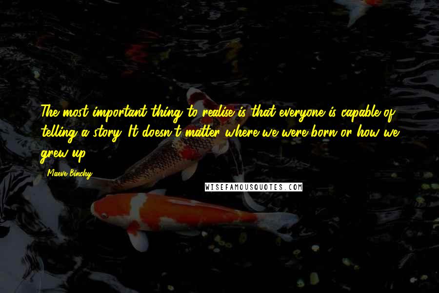 Maeve Binchy Quotes: The most important thing to realise is that everyone is capable of telling a story. It doesn't matter where we were born or how we grew up.