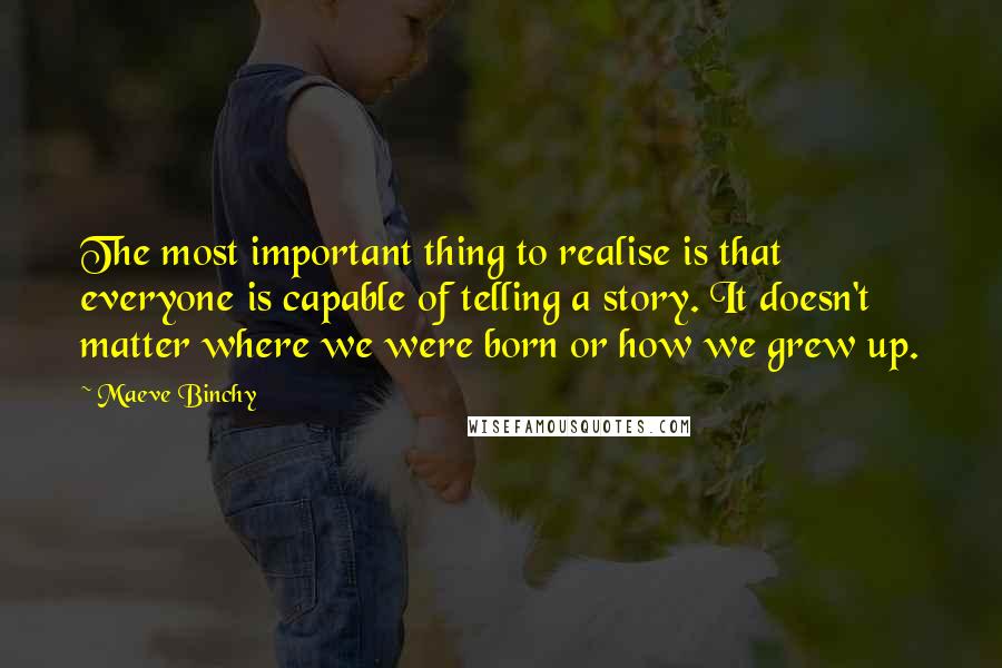 Maeve Binchy Quotes: The most important thing to realise is that everyone is capable of telling a story. It doesn't matter where we were born or how we grew up.