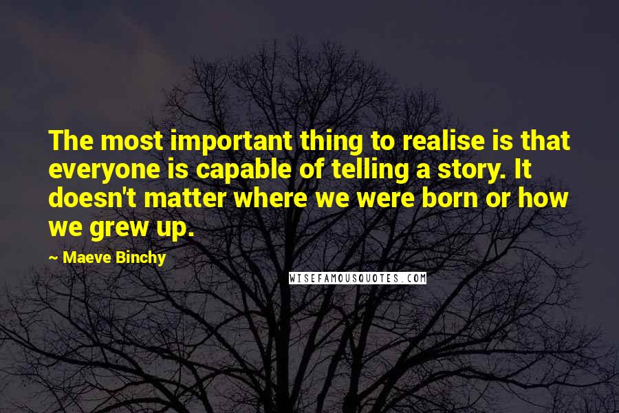 Maeve Binchy Quotes: The most important thing to realise is that everyone is capable of telling a story. It doesn't matter where we were born or how we grew up.