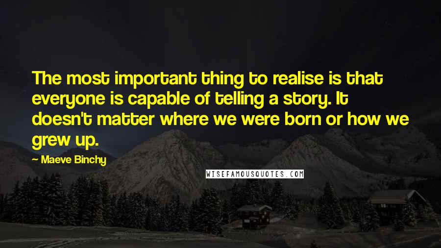 Maeve Binchy Quotes: The most important thing to realise is that everyone is capable of telling a story. It doesn't matter where we were born or how we grew up.