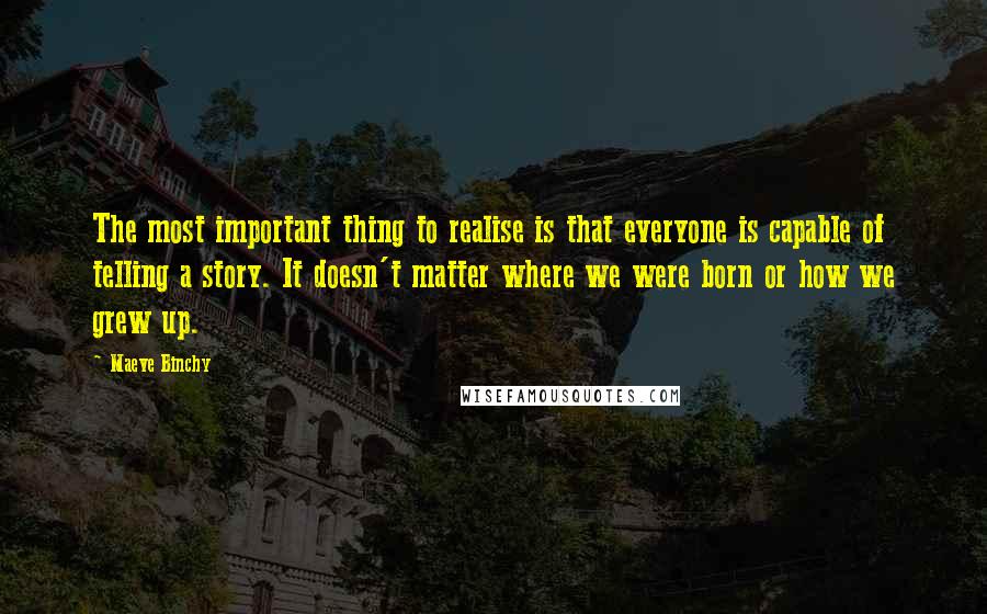 Maeve Binchy Quotes: The most important thing to realise is that everyone is capable of telling a story. It doesn't matter where we were born or how we grew up.