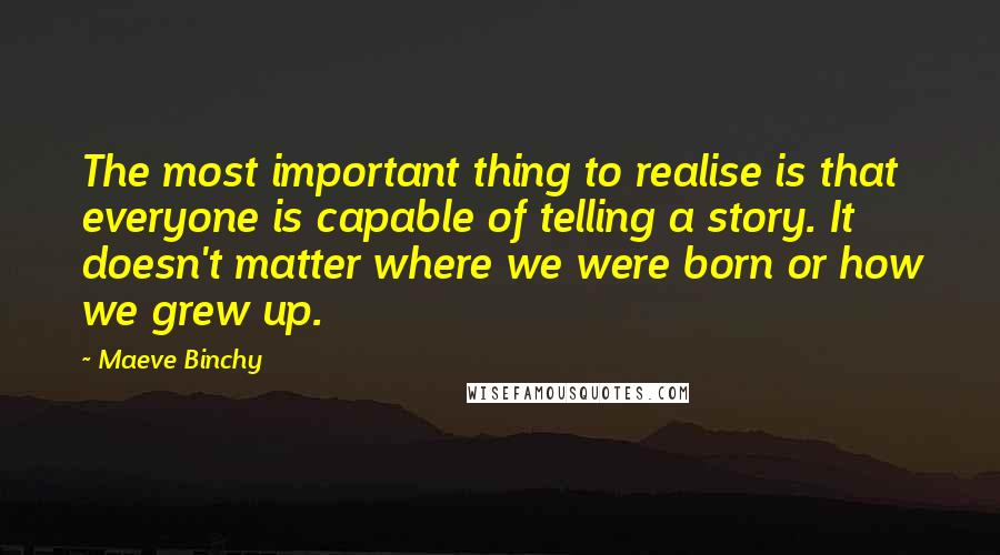 Maeve Binchy Quotes: The most important thing to realise is that everyone is capable of telling a story. It doesn't matter where we were born or how we grew up.