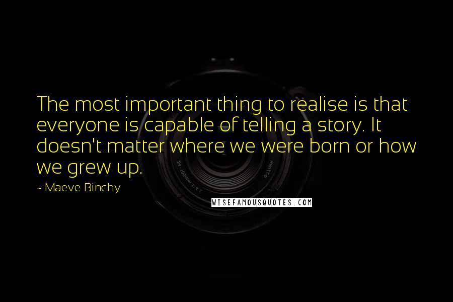 Maeve Binchy Quotes: The most important thing to realise is that everyone is capable of telling a story. It doesn't matter where we were born or how we grew up.