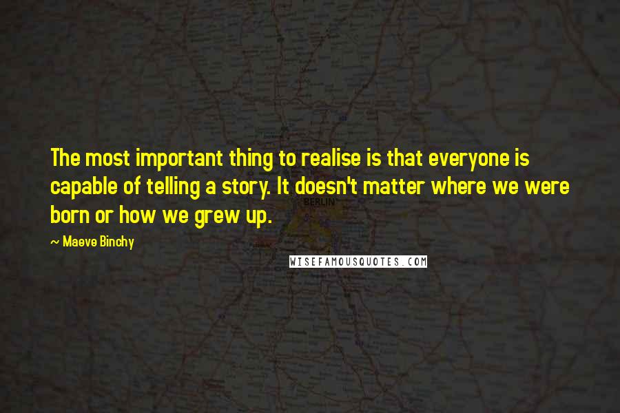 Maeve Binchy Quotes: The most important thing to realise is that everyone is capable of telling a story. It doesn't matter where we were born or how we grew up.