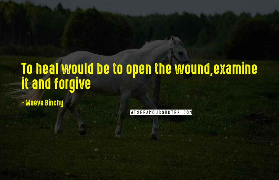 Maeve Binchy Quotes: To heal would be to open the wound,examine it and forgive