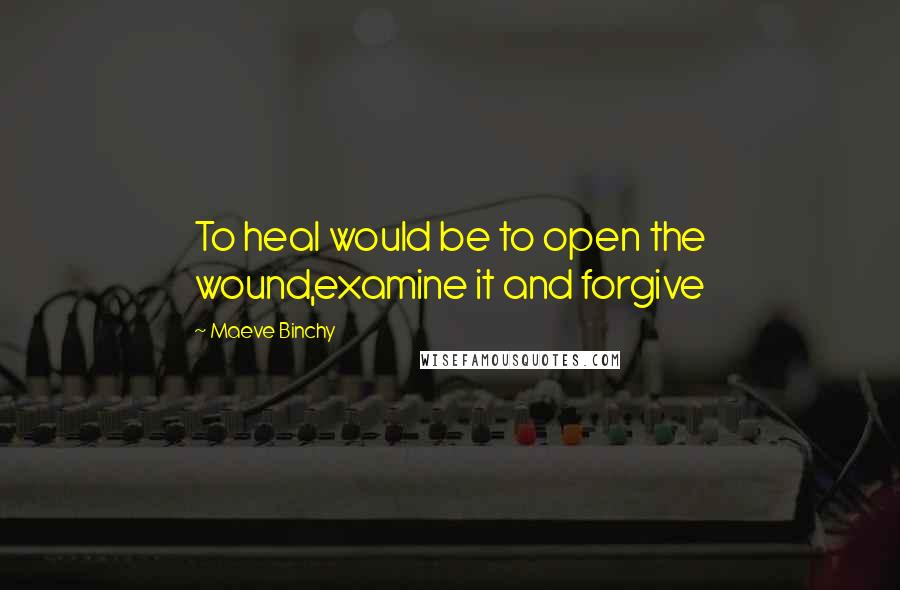 Maeve Binchy Quotes: To heal would be to open the wound,examine it and forgive