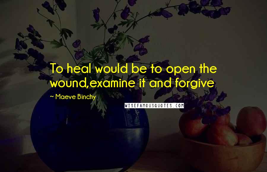 Maeve Binchy Quotes: To heal would be to open the wound,examine it and forgive