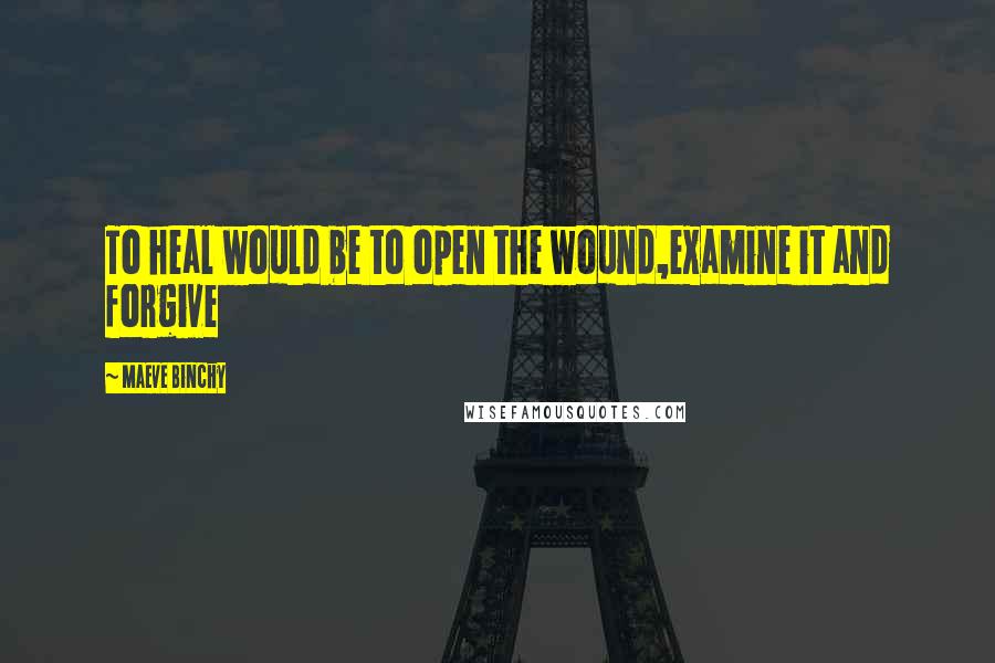 Maeve Binchy Quotes: To heal would be to open the wound,examine it and forgive