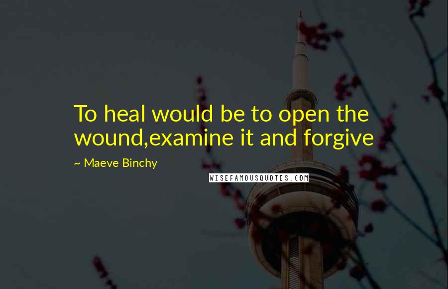 Maeve Binchy Quotes: To heal would be to open the wound,examine it and forgive
