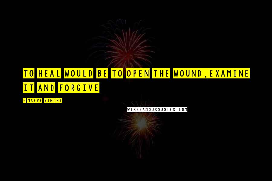 Maeve Binchy Quotes: To heal would be to open the wound,examine it and forgive