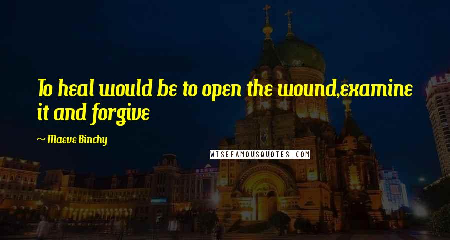 Maeve Binchy Quotes: To heal would be to open the wound,examine it and forgive