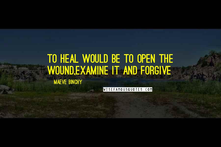 Maeve Binchy Quotes: To heal would be to open the wound,examine it and forgive