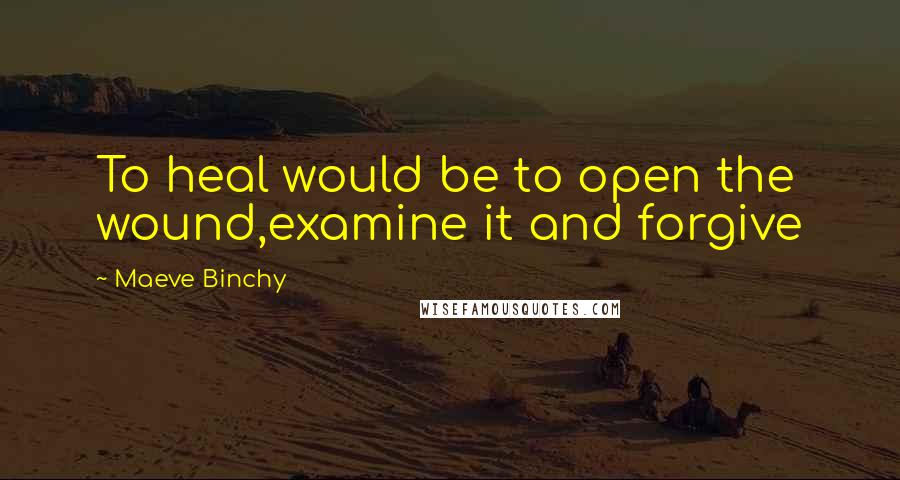 Maeve Binchy Quotes: To heal would be to open the wound,examine it and forgive