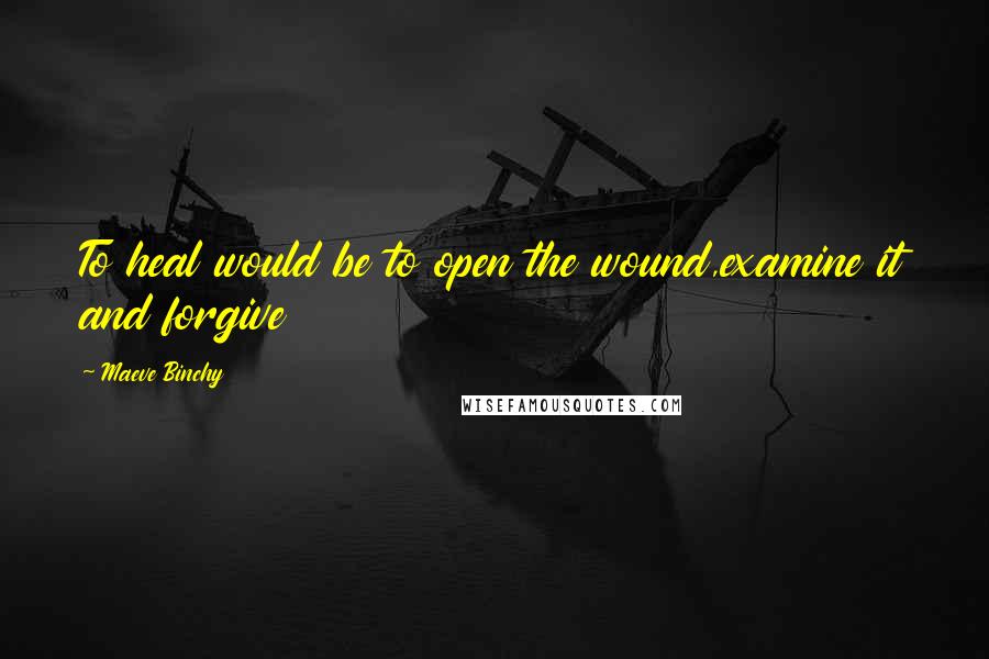 Maeve Binchy Quotes: To heal would be to open the wound,examine it and forgive