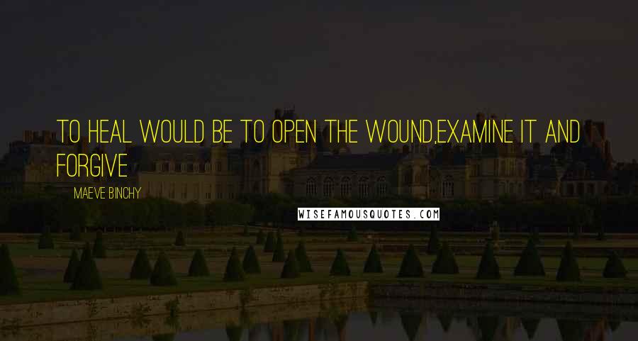 Maeve Binchy Quotes: To heal would be to open the wound,examine it and forgive