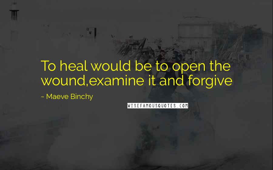 Maeve Binchy Quotes: To heal would be to open the wound,examine it and forgive
