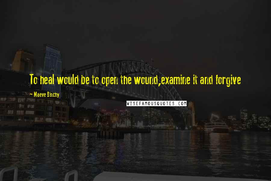 Maeve Binchy Quotes: To heal would be to open the wound,examine it and forgive