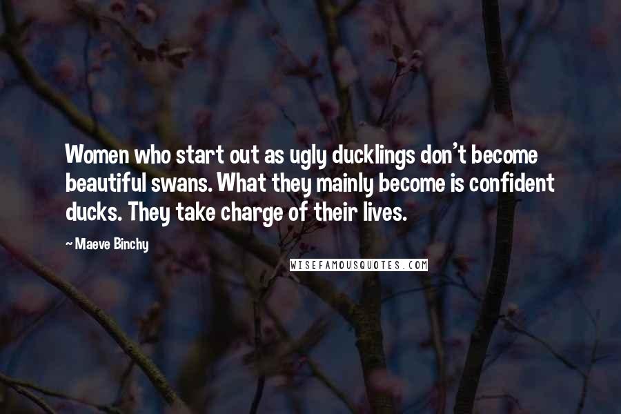 Maeve Binchy Quotes: Women who start out as ugly ducklings don't become beautiful swans. What they mainly become is confident ducks. They take charge of their lives.